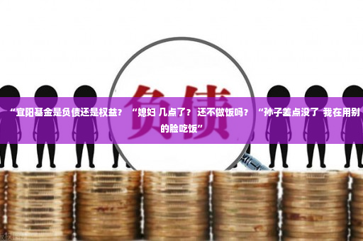 “宜阳基金是负债还是权益？ “媳妇 几点了？ 还不做饭吗？ “孙子差点没了  我在用别的脸吃饭”