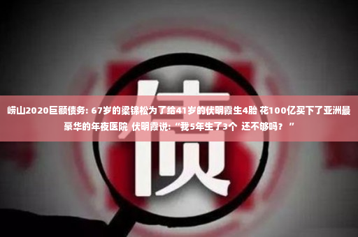 崂山2020巨额债务: 67岁的梁锦松为了给41岁的伏明霞生4胎 花100亿买下了亚洲最豪华的年夜医院  伏明霞说:“我5年生了3个  还不够吗？ ”