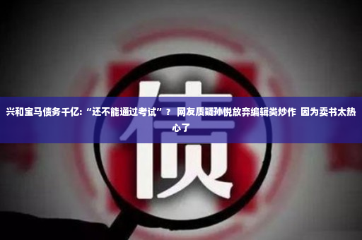 兴和宝马债务千亿:“还不能通过考试”？ 网友质疑孙悦放弃编辑类炒作  因为卖书太热心了