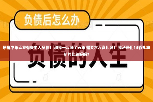 翠屏中年无业有多少人负债？ 和我一起睡了五年 需要六万彩礼吗？ 我还是用15彩礼拿新的比较好吗？