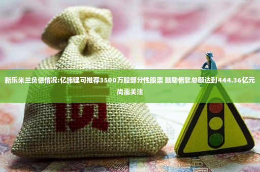 新乐米兰负债情况:亿纬锂可推荐3500万股部分性股票 鼓励借款总额达到444.36亿元尚需关注