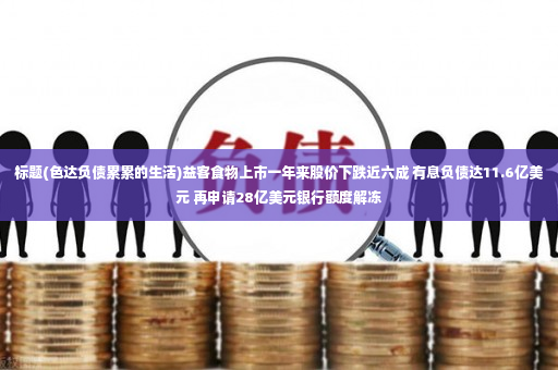 标题(色达负债累累的生活)益客食物上市一年来股价下跌近六成 有息负债达11.6亿美元 再申请28亿美元银行额度解冻