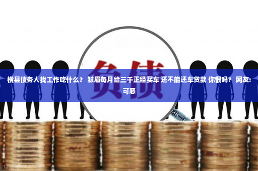 横县债务人找工作吃什么？ 皱眉每月给三千正经买车 还不能还车贷款 你恨吗？ 网友:可恶