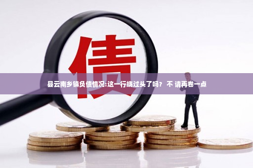 县云南乡镇负债情况:这一行绕过头了吗？ 不 请再卷一点