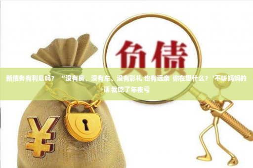 新债务有利息吗？ “没有房、没有车、没有彩礼 也有远亲  你在想什么？ ’不听妈妈的话 我吃了年夜亏