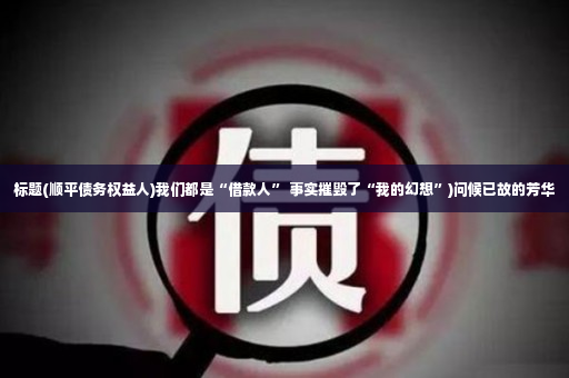 标题(顺平债务权益人)我们都是“借款人” 事实摧毁了“我的幻想”)问候已故的芳华