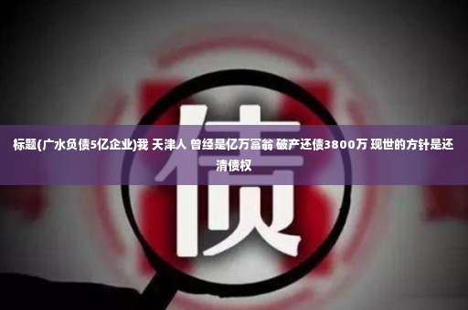 标题(广水负债5亿企业)我 天津人 曾经是亿万富翁 破产还债3800万 现世的方针是还清债权