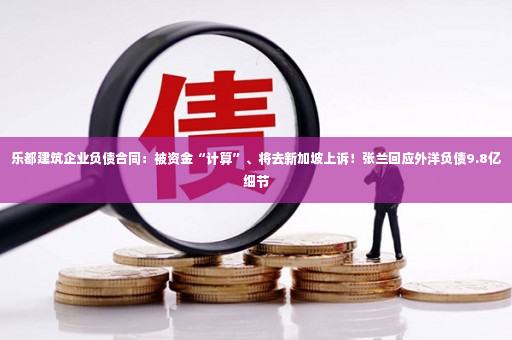 乐都建筑企业负债合同：被资金“计算”、将去新加坡上诉！张兰回应外洋负债9.8亿细节