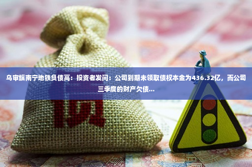 乌审旗南宁地铁负债高：投资者发问：公司到期未领取债权本金为436.32亿，而公司三季度的财产欠债...