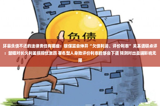 环县负债不还的法律责任有哪些：银保监会伸开“欠债利润、评价利率”关系调研点评：禁锢对长久利差损担忧激昂 著名型人身险评价利率能够会下调 预测对出卖端影响无限