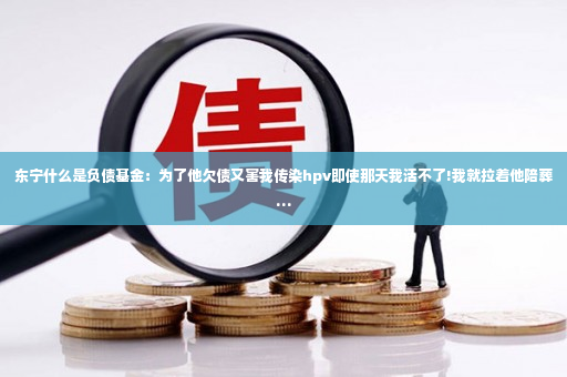 东宁什么是负债基金：为了他欠债又害我传染hpv即使那天我活不了!我就拉着他陪葬…