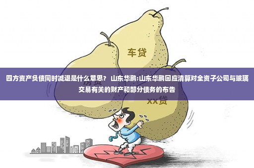 四方资产负债同时减退是什么意思？ 山东华鹏:山东华鹏回应清算对全资子公司与玻璃交易有关的财产和部分债务的布告