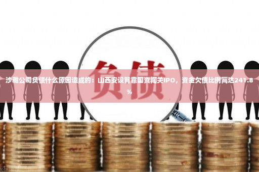 沙雅公司负债什么原因造成的：山西安设背靠国资闯关IPO，资金欠债比例高达241.8%