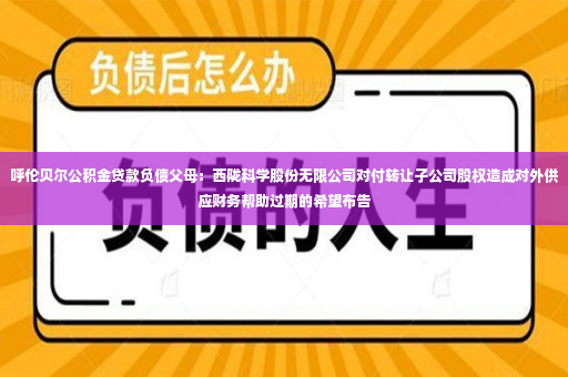 呼伦贝尔公积金贷款负债父母：西陇科学股份无限公司对付转让子公司股权造成对外供应财务帮助过期的希望布告