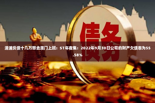 清浦负债十几万想去澳门上班：ST年夜集：2022年9月30日公司的财产欠债率为55.58%